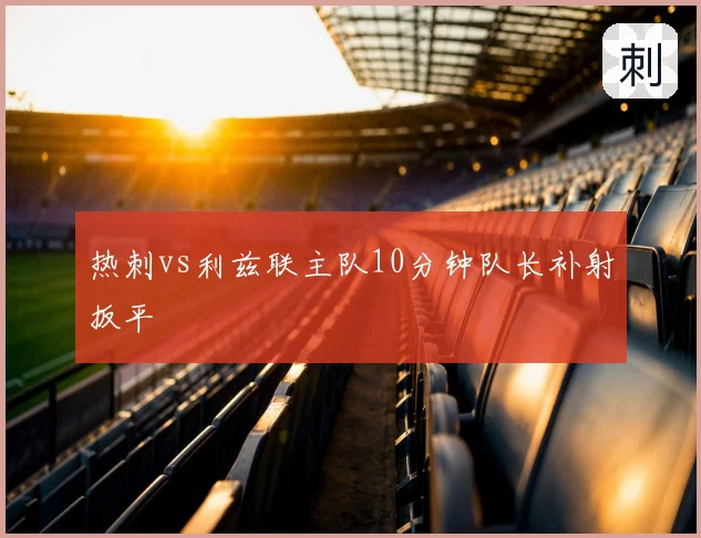热刺vs利兹联主队10分钟队长补射扳平